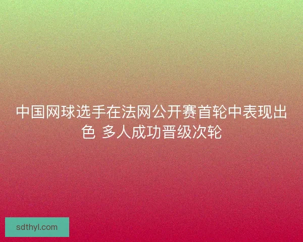 中国网球选手在法网公开赛首轮中表现出色 多人成功晋级次轮
