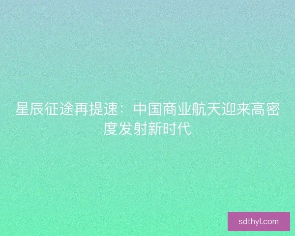 星辰征途再提速：中国商业航天迎来高密度发射新时代