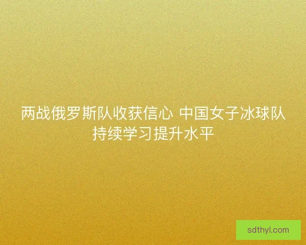 两战俄罗斯队收获信心 中国女子冰球队持续学习提升水平