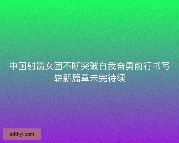 中国射箭女团不断突破自我奋勇前行书写崭新篇章未完待续