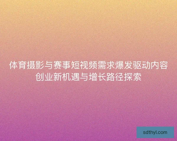 体育摄影与赛事短视频需求爆发驱动内容创业新机遇与增长路径探索