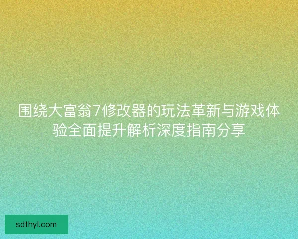 围绕大富翁7修改器的玩法革新与游戏体验全面提升解析深度指南分享
