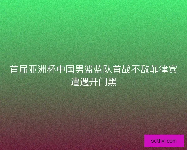 首届亚洲杯中国男篮蓝队首战不敌菲律宾遭遇开门黑