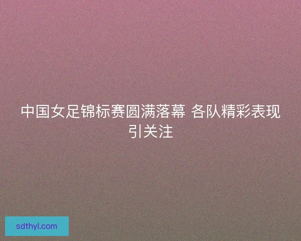 中国女足锦标赛圆满落幕 各队精彩表现引关注