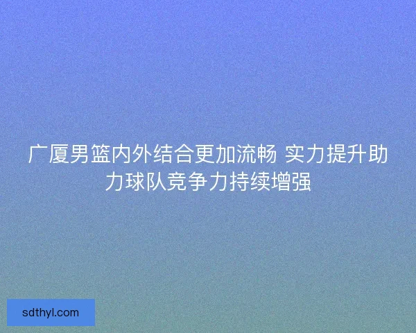 广厦男篮内外结合更加流畅 实力提升助力球队竞争力持续增强